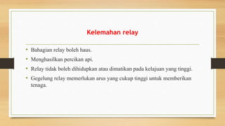 Kelemahan relay
• Bahagian relay boleh haus.
• Menghasilkan percikan api.
• Relay tidak boleh dihidupkan atau dimatikan pada kelajuan yang tinggi.
• Gegelung relay memerlukan arus yang cukup tinggi untuk memberikan
tenaga.
 