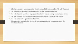 • All relays contain a sensing unit, the electric coil, which is powered by AC or DC current.
• The input circuit with low current appliance such as sensor or switches.
• The output circuit operates a high-current appliance such as a lamp or an electric motor.
• The first circuit is called the control unit and the second is called the load circuit
• The coil controls the operation of the switch.
• When a power is supplied to the coil, it generates a magnetic force that actuates the
switch mechanism.
 