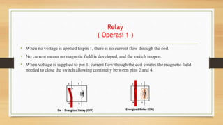 Relay
( Operasi 1 )
• When no voltage is applied to pin 1, there is no current flow through the coil.
• No current means no magnetic field is developed, and the switch is open.
• When voltage is supplied to pin 1, current flow though the coil creates the magnetic field
needed to close the switch allowing continuity between pins 2 and 4.
 