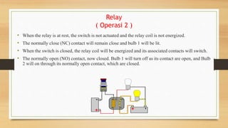 Relay
( Operasi 2 )
• When the relay is at rest, the switch is not actuated and the relay coil is not energized.
• The normally close (NC) contact will remain close and bulb 1 will be lit.
• When the switch is closed, the relay coil will be energized and its associated contacts will switch.
• The normally open (NO) contact, now closed. Bulb 1 will turn off as its contact are open, and Bulb
2 will on through its normally open contact, which are closed.
 