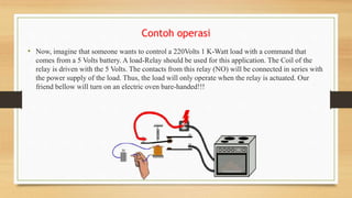 Contoh operasi
• Now, imagine that someone wants to control a 220Volts 1 K-Watt load with a command that
comes from a 5 Volts battery. A load-Relay should be used for this application. The Coil of the
relay is driven with the 5 Volts. The contacts from this relay (NO) will be connected in series with
the power supply of the load. Thus, the load will only operate when the relay is actuated. Our
friend bellow will turn on an electric oven bare-handed!!!
 