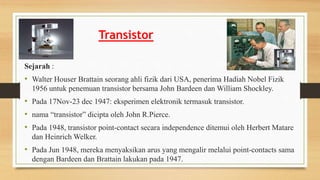 Transistor
Sejarah :
• Walter Houser Brattain seorang ahli fizik dari USA, penerima Hadiah Nobel Fizik
1956 untuk penemuan transistor bersama John Bardeen dan William Shockley.
• Pada 17Nov-23 dec 1947: eksperimen elektronik termasuk transistor.
• nama “transistor” dicipta oleh John R.Pierce.
• Pada 1948, transistor point-contact secara independence ditemui oleh Herbert Matare
dan Heinrich Welker.
• Pada Jun 1948, mereka menyaksikan arus yang mengalir melalui point-contacts sama
dengan Bardeen dan Brattain lakukan pada 1947.
 