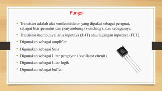 Fungsi
• Transistor adalah alat semikonduktor yang dipakai sebagai penguat,
sebagai litar pemutus dan penyambung (switching), atau sebagainya.
• Transistor mempunyai arus inputnya (BJT) atau tegangan inputnya (FET).
• Digunakan sebagai amplifier
• Digunakan sebagai Suis
• Digunakan sebagai Litar pengayun (oscillator circuit)
• Digunakan sebagai Litar logik
• Digunakan sebagai buffer.
 