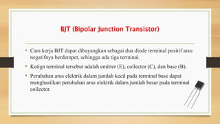 BJT (Bipolar Junction Transistor)
• Cara kerja BJT dapat dibayangkan sebagai dua diode terminal positif atau
negatifnya berdempet, sehingga ada tiga terminal.
• Ketiga terminal tersebut adalah emitter (E), collector (C), dan base (B).
• Perubahan arus elektrik dalam jumlah kecil pada terminal base dapat
menghasilkan perubahan arus elektrik dalam jumlah besar pada terminal
collector.
 