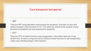 Cara komponen beroperasi
• BJT
Transistor BJT sering digunakan untuk penguat dan penukaran. Transistor ini akan aktif
apabila mendapat voltan minimum 0.5-0.7 volt untuk arus elektrik boleh mengalir melalui
pemancar ke pangkalan dan atau pengumpul ke pangkalan.
• FET
Transistor FET ini adalah transistor yang menggunakan voltan dalam input atau sering
disebut Gate, di mana ia mengawal arus ke terminal terminal transistor ini dan menghasilkan
output yang sebanding dengan voltan masukan.
 