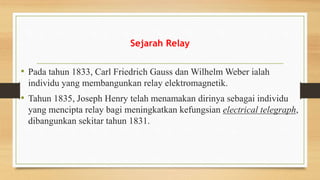 Sejarah Relay
• Pada tahun 1833, Carl Friedrich Gauss dan Wilhelm Weber ialah
individu yang membangunkan relay elektromagnetik.
• Tahun 1835, Joseph Henry telah menamakan dirinya sebagai individu
yang mencipta relay bagi meningkatkan kefungsian electrical telegraph,
dibangunkan sekitar tahun 1831.
 