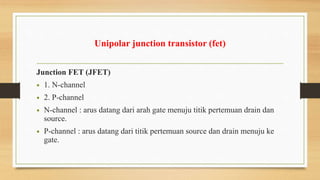 Unipolar junction transistor (fet)
Junction FET (JFET)
• 1. N-channel
• 2. P-channel
• N-channel : arus datang dari arah gate menuju titik pertemuan drain dan
source.
• P-channel : arus datang dari titik pertemuan source dan drain menuju ke
gate.
 