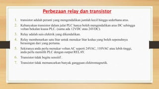Perbezaan relay dan transistor
1. transistor adalah peranti yang mengendalikan jumlah kecil hingga sederhana arus.
2. Kebanyakan transistor dalam julat PLC hanya boleh mengendalikan arus DC sehingga
voltan bekalan kuasa PLC. (sama ada 12VDC atau 24VDC).
3. Relay adalah suis elektrik yang dikendalikan.
4. Relay membenarkan satu litar untuk menukar litar kedua yang boleh sepenuhnya
berasingan dari yang pertama.
5. Sekiranya anda perlu menukar voltan AC seperti 24VAC, 110VAC atau lebih tinggi,
anda perlu memilih PLC dengan output RELAY.
6. Transistor tidak begitu sensitif .
7. Transistor tidak memancarkan banyak gangguan elektromagnetik.
 