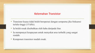 Kelemahan Transistor
• Transistor kuasa tidak boleh beroperasi dengan sempurna jika frekuensi
terlalu tinggi (15 kHz).
• Ia boleh rosak disebabkan oleh haba daripada litar.
• Ia mempunyai keupayaan untuk menyekat arus terbalik yang sangat
rendah.
• Komponen transistor mudah rosak.
 