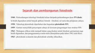 Sejarah dan pembangunan fotodiode
1940 : Perkembangan teknologi fotodiode keluar daripada perkembangan dasar PN diode.
Ia boleh digunakan untuk banyak aplikasi fotonik - fotodiod, sel suria dan pelepasan cahaya.
1950 : Teknologi photodiode diperhalusi dan bngunkan photodiode PIN
1959 : Gartner menyelidik penyerapan cahaya di kawasan pengurangan luas struktur PIN.
1962 : Walaupun silikon telah menjadi bahan yang disukai untuk fotodiod, germanium juga
boleh digunakan, dan penggunaannya mula-mula ditunjukkan pada tahun 1962 oleh Riesz.
1963 : photodiode avalanche dan photodiode schottky dihasilkan.
 