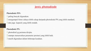 Jenis photodiode
Photodiode PIN:
1.paling banyak digunakan.
2.mengumpul foton cahaya lebih cekap daripada photodiode PN yang lebih standard,
3.dan juga kapasiti yang lebih rendah.
Photodiode PN:
1.photodiod yg pertama dicipta.
2.mampu menawarkan parameter prestasi yang lebih baik.
3.masih digunakan dalam beberapa keadaan.
 
