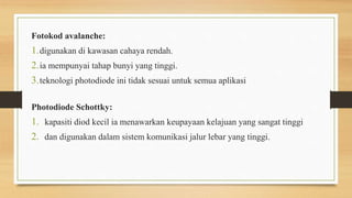 Fotokod avalanche:
1.digunakan di kawasan cahaya rendah.
2.ia mempunyai tahap bunyi yang tinggi.
3.teknologi photodiode ini tidak sesuai untuk semua aplikasi
Photodiode Schottky:
1. kapasiti diod kecil ia menawarkan keupayaan kelajuan yang sangat tinggi
2. dan digunakan dalam sistem komunikasi jalur lebar yang tinggi.
 