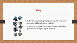 Relay
• Relay biasanya merupakan peranti elektromekanik
yang digerakkan oleh arus elektrik.
• Arus yang mengalir dalam satu litar menyebabkan
pembukaan atau penutupan litar lain.
 