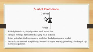 Simbol Photodiode
• Simbol photodiode yang digunakan untuk skema litar
• Terdapat beberapa bentuk fotodiod yang boleh didapati.
• Setiap jenis photodiode mempunyai kelebihan dan kekurangannya sendiri.
• Faktor-faktor termasuk bunyi bising, batasan kekangan, panjang gelombang, dan banyak lagi
memainkan peranan.
 