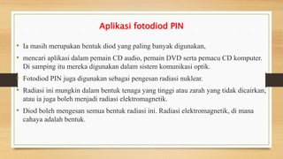 Aplikasi fotodiod PIN
• Ia masih merupakan bentuk diod yang paling banyak digunakan,
• mencari aplikasi dalam pemain CD audio, pemain DVD serta pemacu CD komputer.
Di samping itu mereka digunakan dalam sistem komunikasi optik.
• Fotodiod PIN juga digunakan sebagai pengesan radiasi nuklear.
• Radiasi ini mungkin dalam bentuk tenaga yang tinggi atau zarah yang tidak dicairkan,
atau ia juga boleh menjadi radiasi elektromagnetik.
• Diod boleh mengesan semua bentuk radiasi ini. Radiasi elektromagnetik, di mana
cahaya adalah bentuk.
 