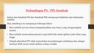 Perbandingan PN / PIN fotodiode
Kedua-dua fotodiodi PN dan fotodiodi PIN mempunyai kelebihan dan kelemahan
mereka:
Bias sebaliknya ini mempunyai beberapa faktor:
• Bias terbalik (reverse bias) memperkenalkan arus bunyi yang mengurangkan
isyarat.
• Bias terbalik menawarkan prestasi yang lebih baik untuk aplikasi jalur lebar yang
tinggi.
• Sebuah photodiod PN tidak memerlukan kecenderungan sebaliknya dan sebagai
hasilnya lebih sesuai untuk aplikasi cahaya rendah.
 