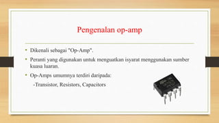 Pengenalan op-amp
• Dikenali sebagai "Op-Amp".
• Peranti yang digunakan untuk menguatkan isyarat menggunakan sumber
kuasa luaran.
• Op-Amps umumnya terdiri daripada:
-Transistor, Resistors, Capacitors
 