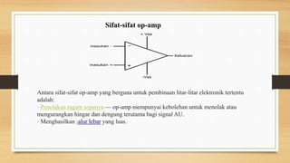 Sifat-sifat op-amp
Antara sifat-sifat op-amp yang berguna untuk pembinaan litar-litar elektronik tertentu
adalah:
· Penolakan ragam sepunya — op-amp mempunyai kebolehan untuk menolak atau
mengurangkan hingar dan dengung terutama bagi signal AU.
· Menghasilkan jalur lebar yang luas.
 