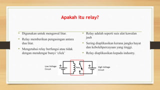 Apakah itu relay?
• Digunakan untuk mengawal litar.
• Relay memberikan pengasingan antara
dua litar.
• Mengetahui relay berfungsi atau tidak
dengan mendengar bunyi ‘click’
• Relay adalah seperti suis alat kawalan
jauh
• Sering diaplikasikan kerana jangka hayat
dan kebolehpercayaan yang tinggi.
• Relay diaplikasikan kepada industry.
 