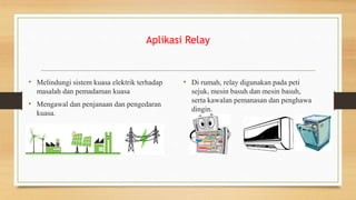 Aplikasi Relay
• Melindungi sistem kuasa elektrik terhadap
masalah dan pemadaman kuasa
• Mengawal dan penjanaan dan pengedaran
kuasa.
• Di rumah, relay digunakan pada peti
sejuk, mesin basuh dan mesin basuh,
serta kawalan pemanasan dan penghawa
dingin.
 