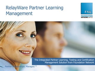 RelayWare Partner Learning Management The Integrated Partner Learning, Testing and Certification Management Solution from Foundation Network Partner Relationships. Managed.™ 