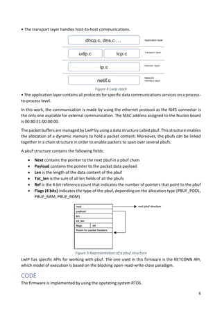 6
• The transport layer handles host-to-host communications.
• The application layer contains all protocols for specific data communications services on a process-
to-process level.
In this work, the communication is made by using the ethernet protocol as the RJ45 connector is
the only one available for external communication. The MAC address assigned to the Nucleo board
is 00:80:E1:00:00:00.
The packet buffers are managed by LwIP by using a data structure called pbuf. This structure enables
the allocation of a dynamic memory to hold a packet content. Moreover, the pbufs can be linked
together in a chain structure in order to enable packets to span over several pbufs.
A pbuf structure contains the following fields:
• Next contains the pointer to the next pbuf in a pbuf chain
• Payload contains the pointer to the packet data payload
• Len is the length of the data content of the pbuf
• Tot_len is the sum of all len fields of all the pbufs
• Ref is the 4-bit reference count that indicates the number of pointers that point to the pbuf
• Flags (4 bits) indicates the type of the pbuf, depending on the allocation type (PBUF_POOL,
PBUF_RAM, PBUF_ROM)
LwIP has specific APIs for working with pbuf. The one used in this firmware is the NETCONN API,
which model of execution is based on the blocking open-read-write-close paradigm.
CODE
The firmware is implemented by using the operating system RTOS.
Figure 4 LwIp stack
Figure 5 Rapresentetion of a pbuf structure
 