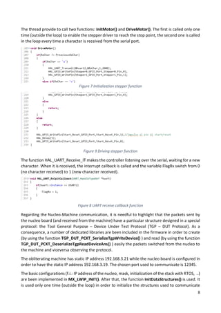 8
The thread provide to call two functions: InitMotor() and DriveMotor(). The first is called only one
time (outside the loop) to enable the stepper driver to reach the stop point, the second one is called
in the loop every time a character is received from the serial port.
The function HAL_UART_Receive_IT makes the controller listening over the serial, waiting for a new
character. When it is received, the interrupt callback is called and the variable FlagRx switch from 0
(no character received) to 1 (new character received).
Regarding the Nucleo-Machine communication, it is needful to highlight that the packets sent by
the nucleo board (and received from the machine) have a particular structure designed in a special
protocol: the Tool General Purpose – Device Under Test Protocol (TGP – DUT Protocol). As a
consequence, a number of dedicated libraries are been included in the firmware in order to create
(by using the function TGP_DUT_PCKT_SerializeTgpWriteDevice() ) and read (by using the function
TGP_DUT_PCKT_DeserializeTgpReadDeviceAns() ) easily the packets switched from the nucleo to
the machine and viceversa observing the protocol.
The obliterating machine has static IP address 192.168.3.21 while the nucleo board is configured in
order to have the static IP address 192.168.3.19. The chosen port used to communicate is 12345.
The basic configurations (f.i.: IP address of the nucleo, mask, initialization of the stack with RTOS, ..)
are been implemented in MX_LWIP_INIT(). After that, the function InitDataStructures() is used. It
is used only one time (outside the loop) in order to initialize the structures used to communicate
Figure 7 Initialization stepper function
Figure 9 Driving stepper function
Figure 8 UART receive callback function
 