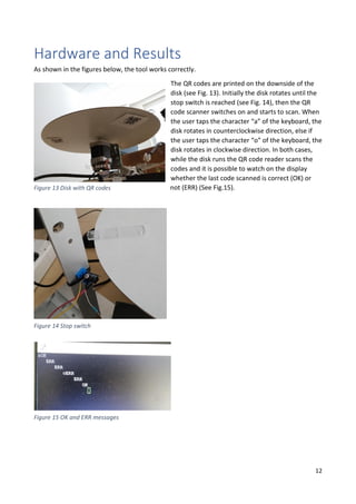 12
Hardware and Results
As shown in the figures below, the tool works correctly.
The QR codes are printed on the downside of the
disk (see Fig. 13). Initially the disk rotates until the
stop switch is reached (see Fig. 14), then the QR
code scanner switches on and starts to scan. When
the user taps the character “a” of the keyboard, the
disk rotates in counterclockwise direction, else if
the user taps the character “o” of the keyboard, the
disk rotates in clockwise direction. In both cases,
while the disk runs the QR code reader scans the
codes and it is possible to watch on the display
whether the last code scanned is correct (OK) or
not (ERR) (See Fig.15).Figure 13 Disk with QR codes
Figure 14 Stop switch
Figure 15 OK and ERR messages
 