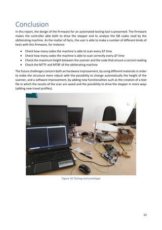13
Conclusion
In this report, the design of the firmware for an automated testing tool is presented. The firmware
makes the controller able both to drive the stepper and to analyse the QR codes read by the
obliterating machine. As the matter of facts, the user is able to make a number of different kinds of
tests with this firmware, for instance:
• Check how many codes the machine is able to scan every ΔT time
• Check how many codes the machine is able to scan correctly every ΔT time
• Check the maximum height between the scanner and the code that ensure a correct reading
• Check the MTTF and MTBF of the obliterating machine
The future challenges concern both an hardware improvement, by using different materials in order
to make the structure more robust with the possibility to change automatically the height of the
scanner, and a software improvement, by adding new functionalities such as the creation of a text
file in which the results of the scan are saved and the possibility to drive the stepper in more ways
(adding new travel profiles).
Figure 16 Testing tool prototype
 