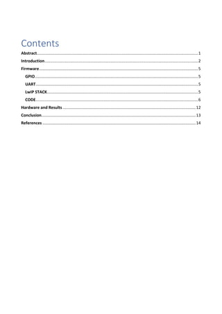 Contents
Abstract................................................................................................................................................1
Introduction.........................................................................................................................................2
Firmware..............................................................................................................................................5
GPIO..................................................................................................................................................5
UART.................................................................................................................................................5
LwIP STACK.......................................................................................................................................5
CODE.................................................................................................................................................6
Hardware and Results .......................................................................................................................12
Conclusion..........................................................................................................................................13
References .........................................................................................................................................14
 