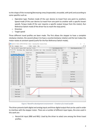 3
to the shape of the increasing/decreasing ramp (trapezoidal, sinusoidal, with jerk) and according to
some specifics such as:
o Operation type: Position mode (if the user desires to travel from one point to another),
Speed mode (if the user desires to travel from one point to another with a specific known
speed), Torque mode (if the user requires a specific output torque from the motor), Run
Reference Switch mode (if the driver has to reach the stop point).
o Direction
o Target speed
Three different travel profiles are been made. The first allows the stepper to have a complete
clockwise rotation, the second allows it to have a counterclockwise rotation and the last makes the
motor rotate at constant speed (useful for the Run Reference Switch mode).
The driver presents both digital and analog inputs and three digital output that can be used in order
to interface with the stepper motor. There are a number of different input types, the ones used in
this work are:
o Record bit input (RB0 and RB1): Used by the driver to select one among the three travel
profiles.
Figure 2 NanoPro development environment – Creation of a travel profile
 
