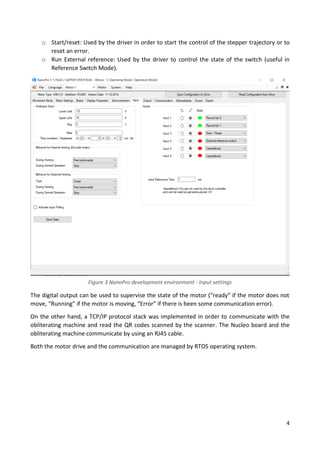 4
o Start/reset: Used by the driver in order to start the control of the stepper trajectory or to
reset an error.
o Run External reference: Used by the driver to control the state of the switch (useful in
Reference Switch Mode).
The digital output can be used to supervise the state of the motor (“ready” if the motor does not
move, “Running” if the motor is moving, “Error” if there is been some communication error).
On the other hand, a TCP/IP protocol stack was implemented in order to communicate with the
obliterating machine and read the QR codes scanned by the scanner. The Nucleo board and the
obliterating machine communicate by using an RJ45 cable.
Both the motor drive and the communication are managed by RTOS operating system.
Figure 3 NanoPro development environment - Input settings
 