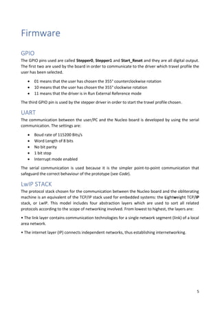 5
Firmware
GPIO
The GPIO pins used are called Stepper0, Stepper1 and Start_Reset and they are all digital output.
The first two are used by the board in order to communicate to the driver which travel profile the
user has been selected.
• 01 means that the user has chosen the 355° counterclockwise rotation
• 10 means that the user has chosen the 355° clockwise rotation
• 11 means that the driver is in Run External Reference mode
The third GPIO pin is used by the stepper driver in order to start the travel profile chosen.
UART
The communication between the user/PC and the Nucleo board is developed by using the serial
communication. The settings are:
• Boud rate of 115200 Bits/s
• Word Length of 8 bits
• No bit parity
• 1 bit stop
• Interrupt mode enabled
The serial communication is used because it is the simpler point-to-point communication that
safeguard the correct behaviour of the prototype (see Code).
LwIP STACK
The protocol stack chosen for the communication between the Nucleo board and the obliterating
machine is an equivalent of the TCP/IP stack used for embedded systems: the Lightweight TCP/IP
stack, or LwIP. This model includes four abstraction layers which are used to sort all related
protocols according to the scope of networking involved. From lowest to highest, the layers are:
• The link layer contains communication technologies for a single network segment (link) of a local
area network.
• The internet layer (IP) connects independent networks, thus establishing internetworking.
 