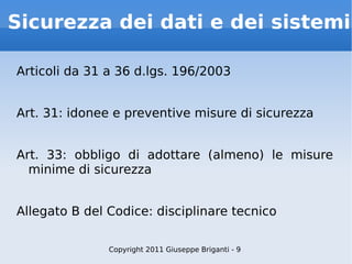 Sicurezza dei dati e dei sistemi Articoli da 31 a 36 d.lgs. 196/2003 Art. 31: idonee e preventive misure di sicurezza Art. 33: obbligo di adottare (almeno) le misure minime di sicurezza Allegato B del Codice: disciplinare tecnico Copyright 2011 Giuseppe Briganti - 9 