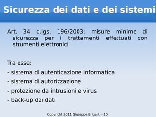 Sicurezza dei dati e dei sistemi Art. 34 d.lgs. 196/2003: misure minime di sicurezza per i trattamenti effettuati con strumenti elettronici Tra esse: - sistema di autenticazione informatica - sistema di autorizzazione - protezione da intrusioni e virus - back-up dei dati Copyright 2011 Giuseppe Briganti - 10 