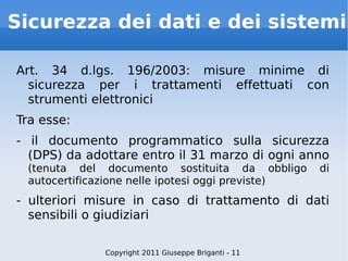Sicurezza dei dati e dei sistemi Art. 34 d.lgs. 196/2003: misure minime di sicurezza per i trattamenti effettuati con strumenti elettronici Tra esse: - il documento programmatico sulla sicurezza (DPS) da adottare entro il 31 marzo di ogni anno  (tenuta del documento sostituita da obbligo di autocertificazione nelle ipotesi oggi previste) - ulteriori misure in caso di trattamento di dati sensibili o giudiziari Copyright 2011 Giuseppe Briganti - 11 