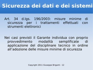Sicurezza dei dati e dei sistemi Art. 34 d.lgs. 196/2003: misure minime di sicurezza per i trattamenti effettuati con strumenti elettronici Nei casi previsti il Garante individua con proprio provvedimento modalità semplificate di applicazione del disciplinare tecnico in ordine all’adozione delle misure minime di sicurezza Copyright 2011 Giuseppe Briganti - 12 