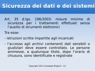 Sicurezza dei dati e dei sistemi Art. 35 d.lgs. 196/2003: misure minime di sicurezza per i trattamenti effettuati senza l’ausilio di strumenti elettronici Tra esse: - istruzioni scritte impartite agli incaricati - l’accesso agli archivi contenenti dati sensibili o giudiziari deve essere controllato. Le persone ammesse, a qualunque titolo, dopo l’orario di chiusura, sono identificate e registrate Copyright 2011 Giuseppe Briganti - 13 