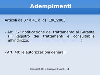 Adempimenti Articoli da 37 a 41 d.lgs. 196/2003: - Art. 37: notificazione del trattamento al Garante (il Registro dei trattamenti è consultabile all’indirizzo:  https://web.garanteprivacy.it ) - Art. 40: le autorizzazioni generali Copyright 2011 Giuseppe Briganti - 14 