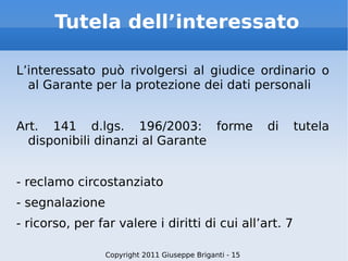 Tutela dell’interessato L’interessato può rivolgersi al giudice ordinario o al Garante per la protezione dei dati personali Art. 141 d.lgs. 196/2003: forme di tutela disponibili dinanzi al Garante - reclamo circostanziato - segnalazione - ricorso, per far valere i diritti di cui all’art. 7 Copyright 2011 Giuseppe Briganti - 15 