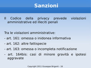 Sanzioni Il Codice della privacy prevede violazioni amministrative ed illeciti penali Tra le violazioni amministrative: - art. 161: omessa o inidonea informativa - art. 162: altre fattispecie - art. 163: omessa o incompleta notificazione - art. 164bis: casi di minore gravità e ipotesi aggravate Copyright 2011 Giuseppe Briganti - 16 