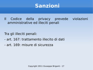 Sanzioni Il Codice della privacy prevede violazioni amministrative ed illeciti penali Tra gli illeciti penali: - art. 167: trattamento illecito di dati - art. 169: misure di sicurezza Copyright 2011 Giuseppe Briganti - 17 