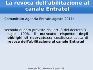 La revoca dell’abilitazione al canale Entratel Comunicato Agenzia Entrate agosto 2011: secondo quanto previsto dall’art. 8 del decreto 31 luglio 1998, il  mancato rispetto degli obblighi di riservatezza  costituisce causa di  revoca dell’abilitazione al canale Entratel Copyright 2011 Giuseppe Briganti - 18 