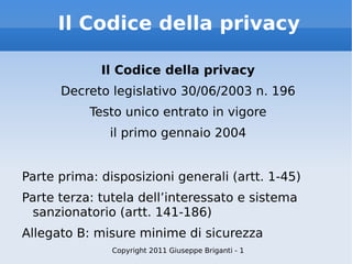 Il Codice della privacy Il Codice della privacy Decreto legislativo 30/06/2003 n. 196 Testo unico entrato in vigore il primo gennaio 2004 Parte prima: disposizioni generali (artt. 1-45) Parte terza: tutela dell’interessato e sistema sanzionatorio (artt. 141-186) Allegato B: misure minime di sicurezza Copyright 2011 Giuseppe Briganti - 1 