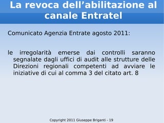 La revoca dell’abilitazione al canale Entratel Comunicato Agenzia Entrate agosto 2011: le irregolarità emerse dai controlli saranno segnalate dagli uffici di audit alle strutture delle Direzioni regionali competenti ad avviare le iniziative di cui al comma 3 del citato art. 8 Copyright 2011 Giuseppe Briganti - 19 