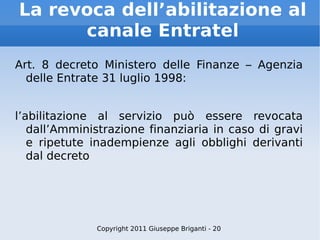 La revoca dell’abilitazione al canale Entratel Art. 8 decreto Ministero delle Finanze – Agenzia delle Entrate 31 luglio 1998: l’abilitazione al servizio può essere revocata dall’Amministrazione finanziaria in caso di gravi e ripetute inadempienze agli obblighi derivanti dal decreto Copyright 2011 Giuseppe Briganti - 20 