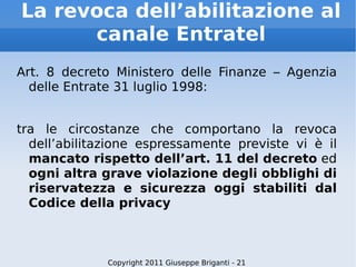 La revoca dell’abilitazione al canale Entratel Art. 8 decreto Ministero delle Finanze – Agenzia delle Entrate 31 luglio 1998: tra le circostanze che comportano la revoca dell’abilitazione espressamente previste vi è il  mancato rispetto dell’art. 11 del decreto  ed  ogni altra grave violazione degli obblighi di riservatezza e sicurezza oggi stabiliti dal Codice della privacy Copyright 2011 Giuseppe Briganti - 21 