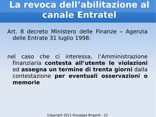 La revoca dell’abilitazione al canale Entratel Art. 8 decreto Ministero delle Finanze – Agenzia delle Entrate 31 luglio 1998: nel caso che ci interessa, l’Amministrazione finanziaria  contesta all’utente le violazioni  ed  assegna un termine di trenta giorni  dalla contestazione  per eventuali osservazioni o memorie Copyright 2011 Giuseppe Briganti - 22 