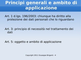Principi generali e ambito di applicazione Art. 1 d.lgs. 196/2003: chiunque ha diritto alla protezione dei dati personali che lo riguardano Art. 3: principio di necessità nel trattamento dei dati Art. 5: oggetto e ambito di applicazione Copyright 2011 Giuseppe Briganti - 4 