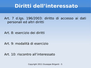 Diritti dell’interessato Art. 7 d.lgs. 196/2003: diritto di accesso ai dati personali ed altri diritti Art. 8: esercizio dei diritti Art. 9: modalità di esercizio Art. 10: riscontro all’interessato Copyright 2011 Giuseppe Briganti - 5 